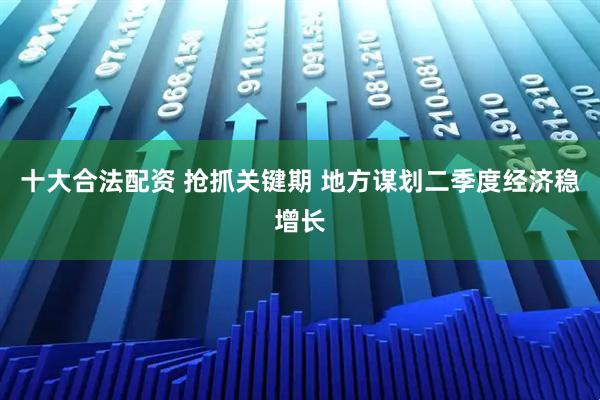 十大合法配资 抢抓关键期 地方谋划二季度经济稳增长