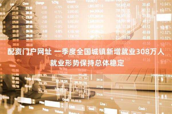 配资门户网址 一季度全国城镇新增就业308万人 就业形势保持总体稳定