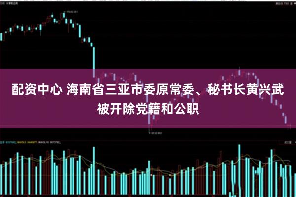 配资中心 海南省三亚市委原常委、秘书长黄兴武被开除党籍和公职