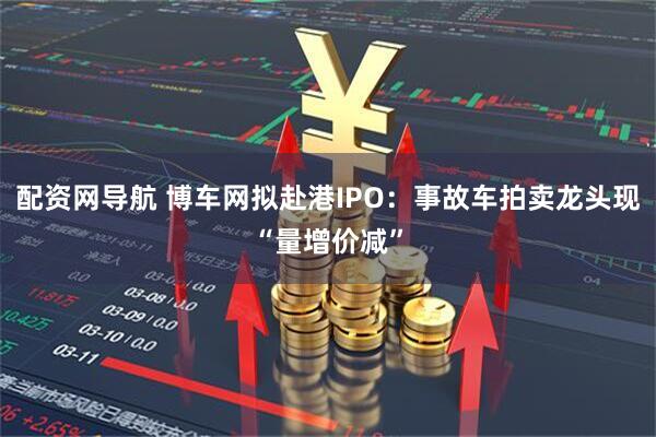 配资网导航 博车网拟赴港IPO：事故车拍卖龙头现“量增价减”