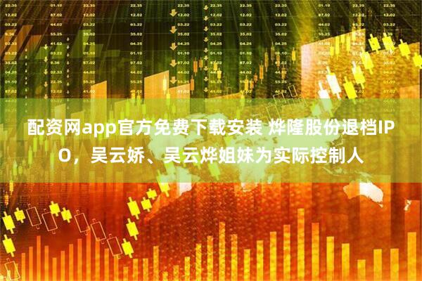 配资网app官方免费下载安装 烨隆股份退档IPO，吴云娇、吴云烨姐妹为实际控制人