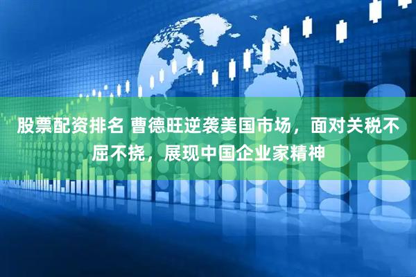 股票配资排名 曹德旺逆袭美国市场，面对关税不屈不挠，展现中国企业家精神