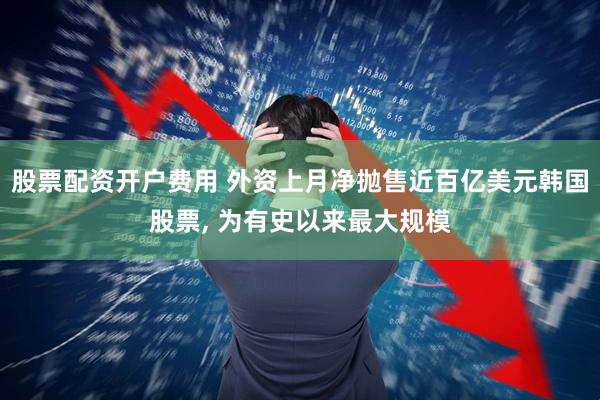 股票配资开户费用 外资上月净抛售近百亿美元韩国股票, 为有史以来最大规模
