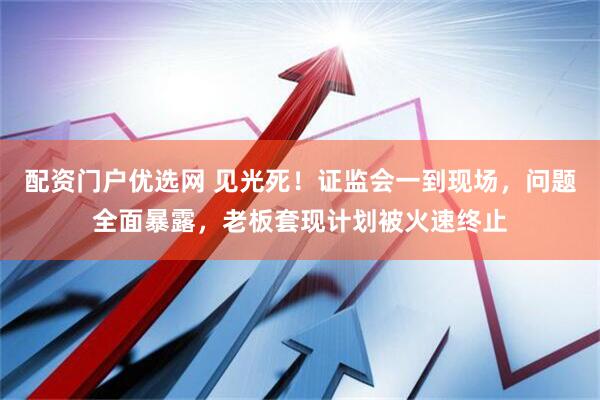 配资门户优选网 见光死！证监会一到现场，问题全面暴露，老板套现计划被火速终止