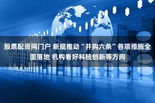 股票配资网门户 新规推动“并购六条”各项措施全面落地 机构看好科技创新等方向