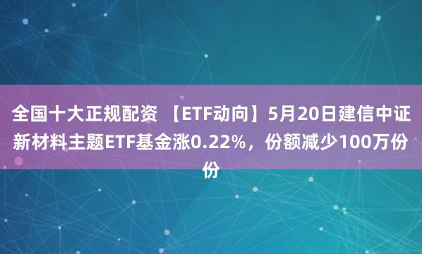全国十大正规配资 【ETF动向】5月20日建信中证新材料主题ETF基金涨0.22%，份额减少100万份