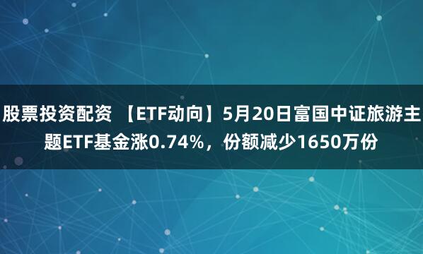 股票投资配资 【ETF动向】5月20日富国中证旅游主题ETF基金涨0.74%，份额减少1650万份