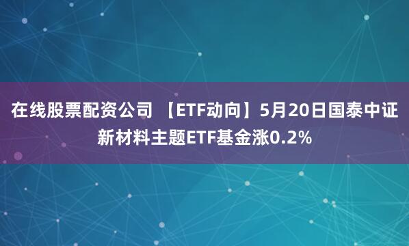 在线股票配资公司 【ETF动向】5月20日国泰中证新材料主题ETF基金涨0.2%