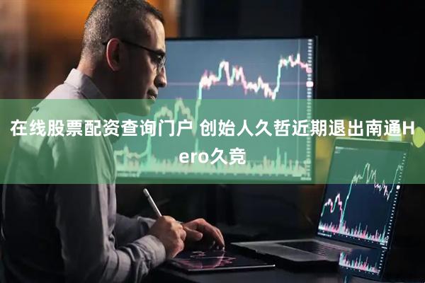 在线股票配资查询门户 创始人久哲近期退出南通Hero久竞