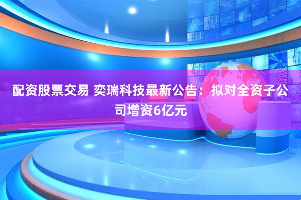 配资股票交易 奕瑞科技最新公告：拟对全资子公司增资6亿元