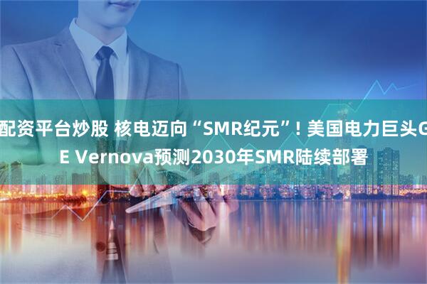 配资平台炒股 核电迈向“SMR纪元”! 美国电力巨头GE Vernova预测2030年SMR陆续部署