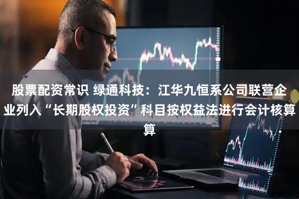股票配资常识 绿通科技：江华九恒系公司联营企业列入“长期股权投资”科目按权益法进行会计核算
