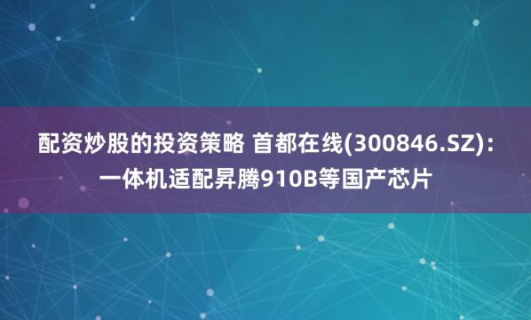 配资炒股的投资策略 首都在线(300846.SZ)：一体机适配昇腾910B等国产芯片