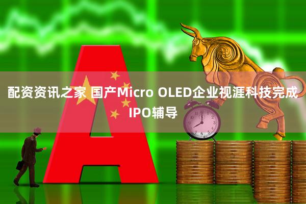 配资资讯之家 国产Micro OLED企业视涯科技完成IPO辅导