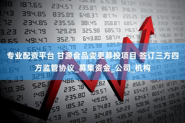 专业配资平台 甘源食品变更募投项目 签订三方四方监管协议_募集资金_公司_机构