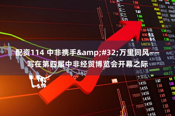 配资114 中非携手&#32;万里同风——写在第四届中非经贸博览会开幕之际