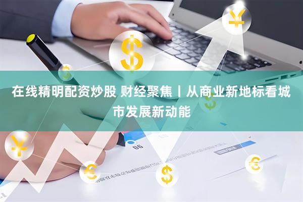 在线精明配资炒股 财经聚焦丨从商业新地标看城市发展新动能