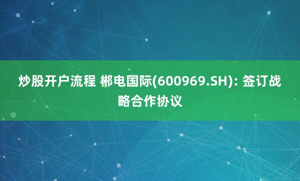 炒股开户流程 郴电国际(600969.SH): 签订战略合作协议
