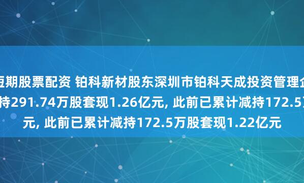 短期股票配资 铂科新材股东深圳市铂科天成投资管理企业(有限合伙)拟减持291.74万股套现1.26亿元, 此前已累计减持172.5万股套现1.22亿元