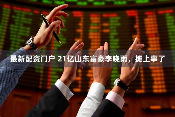 最新配资门户 21亿山东富豪李晓雨，摊上事了