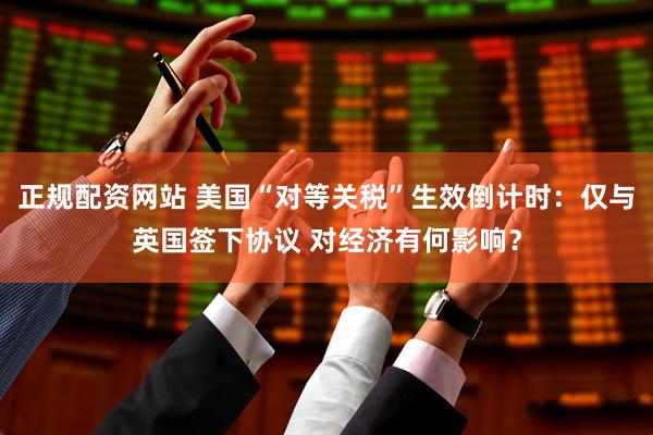 正规配资网站 美国“对等关税”生效倒计时：仅与英国签下协议 对经济有何影响？