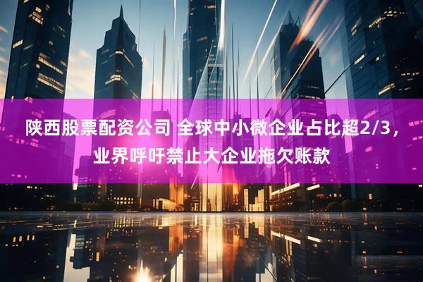 陕西股票配资公司 全球中小微企业占比超2/3，业界呼吁禁止大企业拖欠账款
