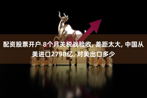 配资股票开户 8个月关税战验收, 差距太大, 中国从美进口2798亿, 对美出口多少