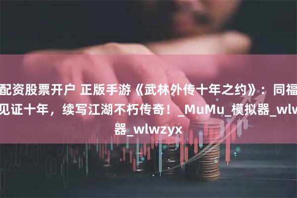 配资股票开户 正版手游《武林外传十年之约》：同福客栈见证十年，续写江湖不朽传奇！_MuMu_模拟器_wlwzyx