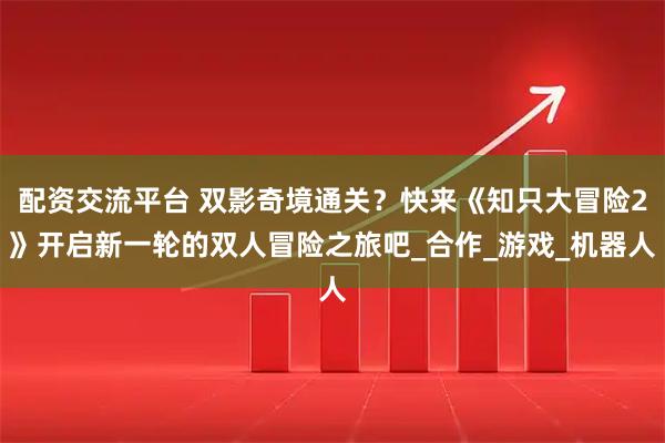 配资交流平台 双影奇境通关？快来《知只大冒险2》开启新一轮的双人冒险之旅吧_合作_游戏_机器人