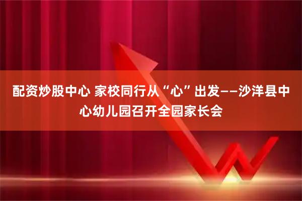 配资炒股中心 家校同行从“心”出发——沙洋县中心幼儿园召开全园家长会