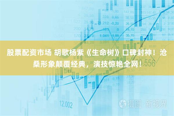 股票配资市场 胡歌杨紫《生命树》口碑封神！沧桑形象颠覆经典，演技惊艳全网！