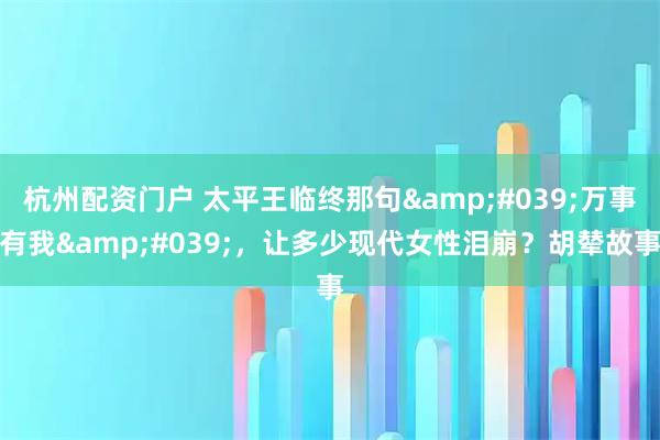 杭州配资门户 太平王临终那句'万事有我'，让多少现代女性泪崩？胡辇故事