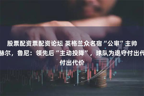 股票配资票配资论坛 英格兰众名宿“公审”主帅图赫尔，鲁尼：领先后“主动投降”，球队为退守付出代价