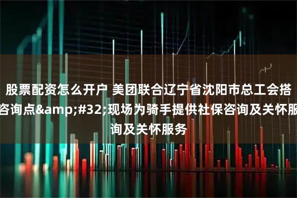 股票配资怎么开户 美团联合辽宁省沈阳市总工会搭建咨询点 现场为骑手提供社保咨询及关怀服务