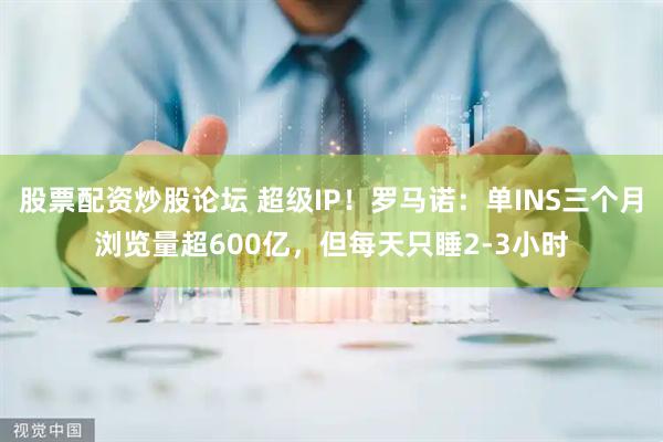 股票配资炒股论坛 超级IP！罗马诺：单INS三个月浏览量超600亿，但每天只睡2-3小时