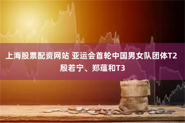 上海股票配资网站 亚运会首轮中国男女队团体T2 殷若宁、郑蕴和T3