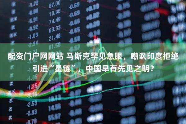 配资门户网网站 马斯克罕见急眼，嘲讽印度拒绝引进“星链”，中国早有先见之明？