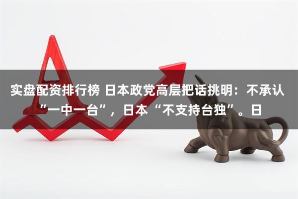 实盘配资排行榜 日本政党高层把话挑明：不承认 “一中一台”，日本 “不支持台独”。日
